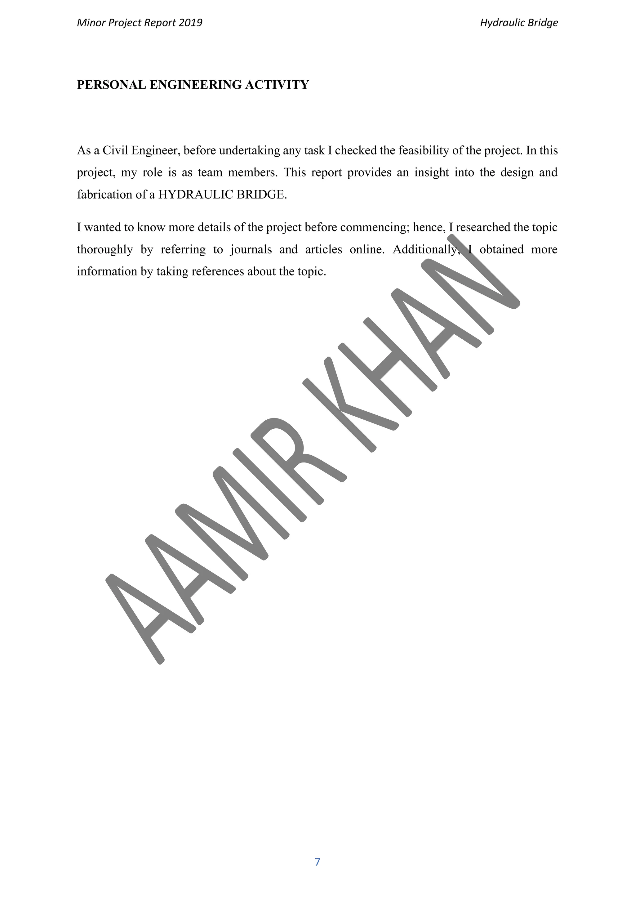 Minor Project Report 2019 Hydraulic Bridge
7
PERSONAL ENGINEERING ACTIVITY
As a Civil Engineer, before undertaking any task I checked the feasibility of the project. In this
project, my role is as team members. This report provides an insight into the design and
fabrication of a HYDRAULIC BRIDGE.
I wanted to know more details of the project before commencing; hence, I researched the topic
thoroughly by referring to journals and articles online. Additionally, I obtained more
information by taking references about the topic.
 