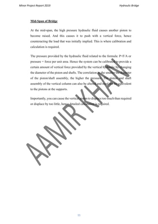 Minor Project Report 2019 Hydraulic Bridge
11
Mid-Span of Bridge
At the mid-span, the high pressure hydraulic fluid causes another piston to
become raised. And this causes it to push with a vertical force, hence
counteracting the load that was initially implied. This is where calibration and
calculation is required.
The pressure provided by the hydraulic fluid related to the formula: P=F/A or
pressure = force per unit area. Hence the system can be calibrated to provide a
certain amount of vertical force provided by the vertical hydraulic by changing
the diameter of the piston and shafts. The correlation is, the smaller the diameter
of the piston/shaft assembly, the higher the pressure. The piston and shaft
assembly of the vertical column can also be altered and need not be equivalent
to the pistons at the supports.
Importantly, you can cause the vertical piston to displace too much than required
or displace by too little, hence detailed calculation is required.
 