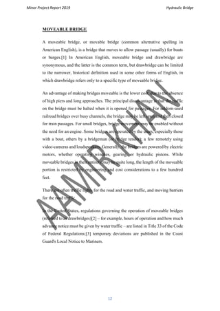 Minor Project Report 2019 Hydraulic Bridge
12
MOVEABLE BRIDGE
A moveable bridge, or movable bridge (common alternative spelling in
American English), is a bridge that moves to allow passage (usually) for boats
or barges.[1] In American English, moveable bridge and drawbridge are
synonymous, and the latter is the common term, but drawbridge can be limited
to the narrower, historical definition used in some other forms of English, in
which drawbridge refers only to a specific type of moveable bridge.
An advantage of making bridges moveable is the lower cost, due to the absence
of high piers and long approaches. The principal disadvantage is that the traffic
on the bridge must be halted when it is opened for passages. For seldom-used
railroad bridges over busy channels, the bridge may be left open and then closed
for train passages. For small bridges, bridge movement may be enabled without
the need for an engine. Some bridges are operated by the users, especially those
with a boat, others by a bridgeman (or bridge tender); a few remotely using
video-cameras and loudspeakers. Generally, the bridges are powered by electric
motors, whether operating winches, gearing, or hydraulic pistons. While
moveable bridges in their entirety may be quite long, the length of the moveable
portion is restricted by engineering and cost considerations to a few hundred
feet.
There are often traffic lights for the road and water traffic, and moving barriers
for the road traffic.
In the United States, regulations governing the operation of moveable bridges
(referred to as drawbridges)[2] – for example, hours of operation and how much
advance notice must be given by water traffic – are listed in Title 33 of the Code
of Federal Regulations;[3] temporary deviations are published in the Coast
Guard's Local Notice to Mariners.
 