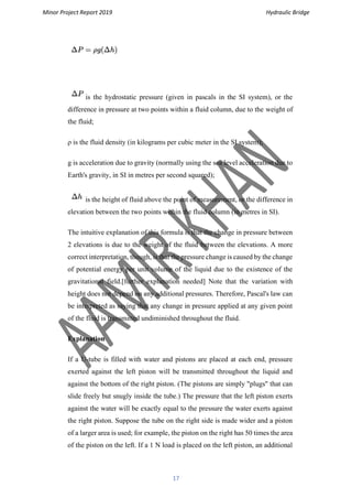 Minor Project Report 2019 Hydraulic Bridge
17
is the hydrostatic pressure (given in pascals in the SI system), or the
difference in pressure at two points within a fluid column, due to the weight of
the fluid;
ρ is the fluid density (in kilograms per cubic meter in the SI system);
g is acceleration due to gravity (normally using the sea level acceleration due to
Earth's gravity, in SI in metres per second squared);
is the height of fluid above the point of measurement, or the difference in
elevation between the two points within the fluid column (in metres in SI).
The intuitive explanation of this formula is that the change in pressure between
2 elevations is due to the weight of the fluid between the elevations. A more
correct interpretation, though, is that the pressure change is caused by the change
of potential energy per unit volume of the liquid due to the existence of the
gravitational field.[further explanation needed] Note that the variation with
height does not depend on any additional pressures. Therefore, Pascal's law can
be interpreted as saying that any change in pressure applied at any given point
of the fluid is transmitted undiminished throughout the fluid.
Explanation
If a U-tube is filled with water and pistons are placed at each end, pressure
exerted against the left piston will be transmitted throughout the liquid and
against the bottom of the right piston. (The pistons are simply "plugs" that can
slide freely but snugly inside the tube.) The pressure that the left piston exerts
against the water will be exactly equal to the pressure the water exerts against
the right piston. Suppose the tube on the right side is made wider and a piston
of a larger area is used; for example, the piston on the right has 50 times the area
of the piston on the left. If a 1 N load is placed on the left piston, an additional
 