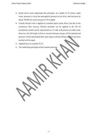 Minor Project Report 2019 Hydraulic Bridge
19
• Scuba divers must understand this principle. At a depth of 10 meters under
water, pressure is twice the atmospheric pressure at sea level, and increases by
about 100 kPa for each increase of 10 m depth.
• Usually Pascal's rule is applied to confined space (static flow), but due to the
continuous flow process, Pascal's principle can be applied to the lift oil
mechanism (which can be represented as a U tube with pistons on either end).
However, the lift height will be in microns because energy will be drained and
pressure will be diminished after each impact with the lifting material, but force
exerted will be equal.
• Applied force in cylinder P1A1.
• The underlying principal of hot isostatic pressing
 