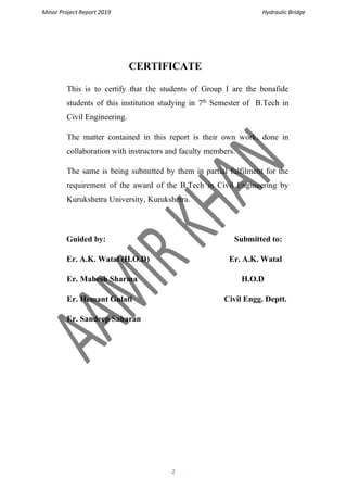 Minor Project Report 2019 Hydraulic Bridge
2
CERTIFICATE
This is to certify that the students of Group I are the bonafide
students of this institution studying in 7th
Semester of B.Tech in
Civil Engineering.
The matter contained in this report is their own work, done in
collaboration with instructors and faculty members.
The same is being submitted by them in partial fulfilment for the
requirement of the award of the B.Tech in Civil Engineering by
Kurukshetra University, Kurukshetra.
Guided by: Submitted to:
Er. A.K. Watal (H.O.D) Er. A.K. Watal
Er. Mahesh Sharma H.O.D
Er. Hemant Gulati Civil Engg. Deptt.
Er. Sandeep Saharan
 