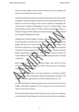 Minor Project Report 2019 Hydraulic Bridge
21
Brick and mortar bridges were built after the Roman era, as the technology for
cement was lost (then later rediscovered).
In India, the Arthashastra treatise by Kautilya mentions the construction of dams
and bridges. A Mauryan bridge near Girnar was surveyed by James Princep. The
bridge was swept away during a flood, and later repaired by Puspagupta, the
chief architect of emperor Chandragupta I. The use of stronger bridges using
plaited bamboo and iron chain was visible in India by about the 4th century. A
number of bridges, both for military and commercial purposes, were constructed
by the Mughal administration in India.
Although large Chinese bridges of wooden construction existed at the time of
the Warring States, the oldest surviving stone bridge in China is the Zhaozhou
Bridge, built from 595 to 605 AD during the Sui Dynasty. This bridge is also
historically significant as it is the world's oldest open-spandrel stone segmental
arch bridge. European segmental arch bridges date back to at least the Alconétar
Bridge (approximately 2nd century AD), while the enormous Roman era
Trajan's Bridge (105 AD) featured open-spandrel segmental arches in wooden
construction.
Rope bridges, a simple type of suspension bridge, were used by the Inca
civilization in the Andes mountains of South America, just prior to European
colonization in the 16th century.
During the 18th century there were many innovations in the design of timber
bridges by Hans Ulrich Grubenmann, Johannes Grubenmann, and others. The
first book on bridge engineering was written by Hubert Gautier in 1716.
A major breakthrough in bridge technology came with the erection of the Iron
Bridge in Shropshire, England in 1779. It used cast iron for the first time as
arches to cross the river Severn.
With the Industrial Revolution in the 19th century, truss systems of wrought iron
were developed for larger bridges, but iron does not have the tensile strength to
 