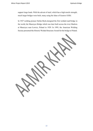 Minor Project Report 2019 Hydraulic Bridge
22
support large loads. With the advent of steel, which has a high tensile strength,
much larger bridges were built, many using the ideas of Gustave Eiffel.
In 1927 welding pioneer Stefan Bryła designed the first welded road bridge in
the world, the Maurzyce Bridge which was later built across the river Słudwia
at Maurzyce near Łowicz, Poland in 1929. In 1995, the American Welding
Society presented the Historic Welded Structure Award for the bridge to Poland.
 