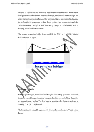 Minor Project Report 2019 Hydraulic Bridge
27
caissons or cofferdams are implanted deep into the bed of the lake, river or sea.
Sub-types include the simple suspension bridge, the stressed ribbon bridge, the
underspanned suspension bridge, the suspended-deck suspension bridge, and
the self-anchored suspension bridge. There is also what is sometimes called a
"semi-suspension" bridge, of which the Ferry Bridge in Burton-upon-Trent is
the only one of its kind in Europe.
The longest suspension bridge in the world is the 3,909 m (12,825 ft) Akashi
Kaikyō Bridge in Japan.
Cable-stayed bridge
Cable-stayed bridges, like suspension bridges, are held up by cables. However,
in a cable-stayed bridge, less cable is required and the towers holding the cables
are proportionately higher. The first known cable-stayed bridge was designed in
1784 by C. T. (or C. J.) Löscher.
The longest cable-stayed bridge since 2012 is the Russky Bridge in Vladivostok,
Russia.
 