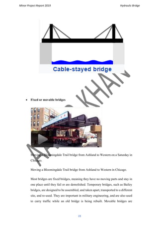 Minor Project Report 2019 Hydraulic Bridge
28
• Fixed or movable bridges
Moving a Bloomingdale Trail bridge from Ashland to Western on a Saturday in
Chicago.
Moving a Bloomingdale Trail bridge from Ashland to Western in Chicago.
Most bridges are fixed bridges, meaning they have no moving parts and stay in
one place until they fail or are demolished. Temporary bridges, such as Bailey
bridges, are designed to be assembled, and taken apart, transported to a different
site, and re-used. They are important in military engineering, and are also used
to carry traffic while an old bridge is being rebuilt. Movable bridges are
 