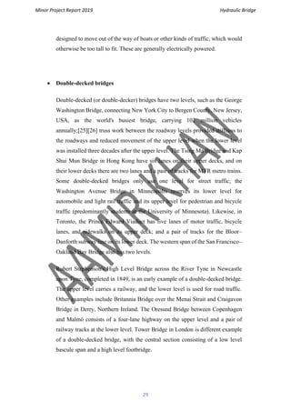 Minor Project Report 2019 Hydraulic Bridge
29
designed to move out of the way of boats or other kinds of traffic, which would
otherwise be too tall to fit. These are generally electrically powered.
• Double-decked bridges
Double-decked (or double-decker) bridges have two levels, such as the George
Washington Bridge, connecting New York City to Bergen County, New Jersey,
USA, as the world's busiest bridge, carrying 102 million vehicles
annually;[25][26] truss work between the roadway levels provided stiffness to
the roadways and reduced movement of the upper level when the lower level
was installed three decades after the upper level. The Tsing Ma Bridge and Kap
Shui Mun Bridge in Hong Kong have six lanes on their upper decks, and on
their lower decks there are two lanes and a pair of tracks for MTR metro trains.
Some double-decked bridges only use one level for street traffic; the
Washington Avenue Bridge in Minneapolis reserves its lower level for
automobile and light rail traffic and its upper level for pedestrian and bicycle
traffic (predominantly students at the University of Minnesota). Likewise, in
Toronto, the Prince Edward Viaduct has five lanes of motor traffic, bicycle
lanes, and sidewalks on its upper deck; and a pair of tracks for the Bloor–
Danforth subway line on its lower deck. The western span of the San Francisco–
Oakland Bay Bridge also has two levels.
Robert Stephenson's High Level Bridge across the River Tyne in Newcastle
upon Tyne, completed in 1849, is an early example of a double-decked bridge.
The upper level carries a railway, and the lower level is used for road traffic.
Other examples include Britannia Bridge over the Menai Strait and Craigavon
Bridge in Derry, Northern Ireland. The Oresund Bridge between Copenhagen
and Malmö consists of a four-lane highway on the upper level and a pair of
railway tracks at the lower level. Tower Bridge in London is different example
of a double-decked bridge, with the central section consisting of a low level
bascule span and a high level footbridge.
 
