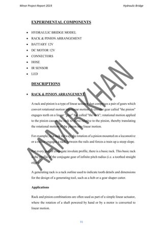 Minor Project Report 2019 Hydraulic Bridge
31
EXPERIMENTAL COMPONENTS
• HYDRAULIC BRIDGE MODEL
• RACK & PINION ARRANGEMENT
• BATTARY 12V
• DC MOTOR 12V
• CONNECTORS
• HOSE
• IR SENSOR
• LED
DESCRIPTIONS
• RACK & PINION ARRANGEMENT
A rack and pinion is a type of linear actuator that comprises a pair of gears which
convert rotational motion into linear motion. A circular gear called "the pinion"
engages teeth on a linear "gear" bar called "the rack"; rotational motion applied
to the pinion causes the rack to move relative to the pinion, thereby translating
the rotational motion of the pinion into linear motion.
For example, in a rack railway, the rotation of a pinion mounted on a locomotive
or a railcar engages a rack between the rails and forces a train up a steep slope.
For every pair of conjugate involute profile, there is a basic rack. This basic rack
is the profile of the conjugate gear of infinite pitch radius (i.e. a toothed straight
edge).
A generating rack is a rack outline used to indicate tooth details and dimensions
for the design of a generating tool, such as a hob or a gear shaper cutter.
Applications
Rack and pinion combinations are often used as part of a simple linear actuator,
where the rotation of a shaft powered by hand or by a motor is converted to
linear motion.
 