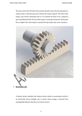 Minor Project Report 2019 Hydraulic Bridge
32
The rack carries the full load of the actuator directly and so the driving pinion is
usually small, so that the gear ratio reduces the torque required. This force, thus
torque, may still be substantial and so it is common for there to be a reduction
gear immediately before this by either a gear or worm gear reduction. Rack gears
have a higher ratio, thus require a greater driving torque, than screw actuators.
• BATTERY 12V
A battery electric multiple unit, battery electric railcar or accumulator railcar is
an electrically driven multiple unit or railcar whose energy is derived from
rechargeable batteries that drive its traction motors.
 