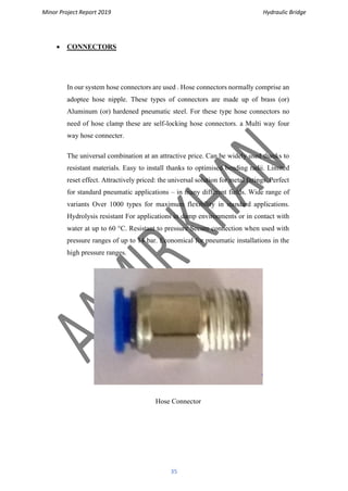 Minor Project Report 2019 Hydraulic Bridge
35
• CONNECTORS
In our system hose connectors are used . Hose connectors normally comprise an
adoptee hose nipple. These types of connectors are made up of brass (or)
Aluminum (or) hardened pneumatic steel. For these type hose connectors no
need of hose clamp these are self-locking hose connectors. a Multi way four
way hose connecter.
The universal combination at an attractive price. Can be widely used thanks to
resistant materials. Easy to install thanks to optimised bending radii. Limited
reset effect. Attractively priced: the universal solution for metal fittings. Perfect
for standard pneumatic applications – in many different fields. Wide range of
variants Over 1000 types for maximum flexibility in standard applications.
Hydrolysis resistant For applications in damp environments or in contact with
water at up to 60 °C. Resistant to pressure Secure connection when used with
pressure ranges of up to 14 bar. Economical for pneumatic installations in the
high pressure ranges.
Hose Connector
 