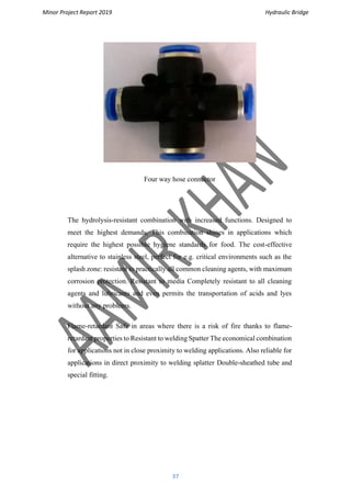 Minor Project Report 2019 Hydraulic Bridge
37
Four way hose connector
The hydrolysis-resistant combination with increased functions. Designed to
meet the highest demands, This combination shines in applications which
require the highest possible hygiene standards for food. The cost-effective
alternative to stainless steel, perfect for e.g. critical environments such as the
splash zone: resistant to practically all common cleaning agents, with maximum
corrosion protection. Resistant to media Completely resistant to all cleaning
agents and lubricants and even permits the transportation of acids and lyes
without any problems.
Flame-retardant Safe in areas where there is a risk of fire thanks to flame-
retardant properties to Resistant to welding Spatter The economical combination
for applications not in close proximity to welding applications. Also reliable for
applications in direct proximity to welding splatter Double-sheathed tube and
special fitting.
 