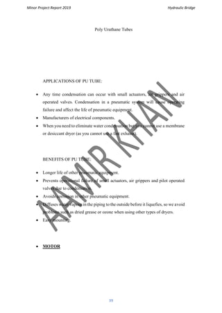 Minor Project Report 2019 Hydraulic Bridge
39
Poly Urathane Tubes
APPLICATIONS OF PU TUBE:
• Any time condensation can occur with small actuators, air grippers and air
operated valves. Condensation in a pneumatic system will cause operating
failure and affect the life of pneumatic equipment.
• Manufacturers of electrical components.
• When you need to eliminate water condensation but you cannot use a membrane
or desiccant dryer (as you cannot use a fast exhaust).
BENEFITS OF PU TUBE:
• Longer life of other pneumatic equipment.
• Prevents operational failure of small actuators, air grippers and pilot operated
valves due to condensation.
• Avoids corrosion in other pneumatic equipment.
• Diffuses water vapour in the piping to the outside before it liquefies, so we avoid
problems such as dried grease or ozone when using other types of dryers.
• Easy mounting.
• MOTOR
 