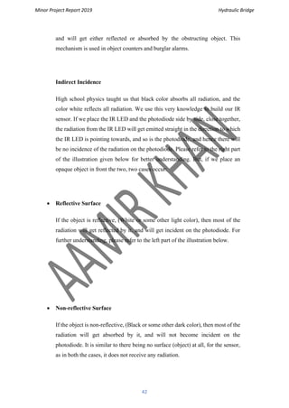 Minor Project Report 2019 Hydraulic Bridge
42
and will get either reflected or absorbed by the obstructing object. This
mechanism is used in object counters and burglar alarms.
Indirect Incidence
High school physics taught us that black color absorbs all radiation, and the
color white reflects all radiation. We use this very knowledge to build our IR
sensor. If we place the IR LED and the photodiode side by side, close together,
the radiation from the IR LED will get emitted straight in the direction to which
the IR LED is pointing towards, and so is the photodiode, and hence there will
be no incidence of the radiation on the photodiode. Please refer to the right part
of the illustration given below for better understanding. But, if we place an
opaque object in front the two, two cases occur:
• Reflective Surface
If the object is reflective, (White or some other light color), then most of the
radiation will get reflected by it, and will get incident on the photodiode. For
further understanding, please refer to the left part of the illustration below.
• Non-reflective Surface
If the object is non-reflective, (Black or some other dark color), then most of the
radiation will get absorbed by it, and will not become incident on the
photodiode. It is similar to there being no surface (object) at all, for the sensor,
as in both the cases, it does not receive any radiation.
 