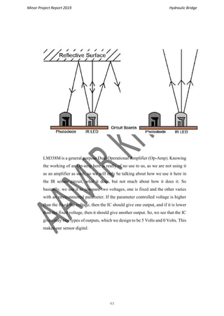 Minor Project Report 2019 Hydraulic Bridge
43
LM358M is a general purpose Dual Operational Amplifier (Op-Amp). Knowing
the working of an Op-amp here is really of no use to us, as we are not using it
as an amplifier as such, so we will only be talking about how we use it here in
the IR sensor circuit, what it does, but not much about how it does it. So
basically, we use it to compare two voltages, one is fixed and the other varies
with an environmental parameter. If the parameter controlled voltage is higher
than the fixed the voltage, then the IC should give one output, and if it is lower
than the fixed voltage, then it should give another output. So, we see that the IC
gives only two types of outputs, which we design to be 5 Volts and 0 Volts. This
makes our sensor digital.
 