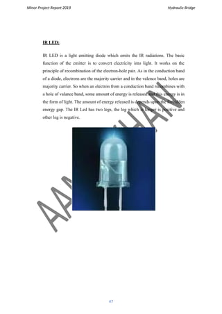 Minor Project Report 2019 Hydraulic Bridge
47
IR LED:
IR LED is a light emitting diode which emits the IR radiations. The basic
function of the emitter is to convert electricity into light. It works on the
principle of recombination of the electron-hole pair. As in the conduction band
of a diode, electrons are the majority carrier and in the valence band, holes are
majority carrier. So when an electron from a conduction band recombines with
a hole of valance band, some amount of energy is released and this energy is in
the form of light. The amount of energy released is depends upon the forbidden
energy gap. The IR Led has two legs, the leg which is longer is positive and
other leg is negative.
 