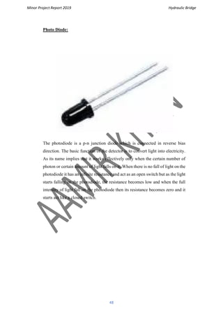 Minor Project Report 2019 Hydraulic Bridge
48
Photo Diode:
The photodiode is a p-n junction diode which is connected in reverse bias
direction. The basic function of the detector is to convert light into electricity.
As its name implies that it works effectively only when the certain number of
photon or certain amount of light falls on it. When there is no fall of light on the
photodiode it has an infinite resistance and act as an open switch but as the light
starts falling on the photodiode, the resistance becomes low and when the full
intensity of light fall on the photodiode then its resistance becomes zero and it
starts act like a closed switch.
 