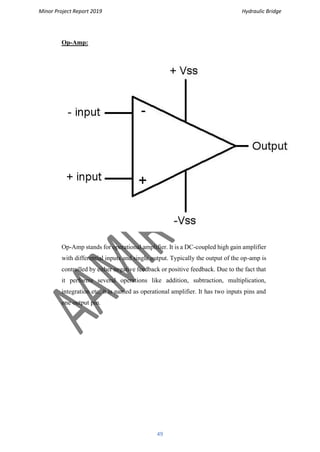 Minor Project Report 2019 Hydraulic Bridge
49
Op-Amp:
Op-Amp stands for operational amplifier. It is a DC-coupled high gain amplifier
with differential inputs and single output. Typically the output of the op-amp is
controlled by either negative feedback or positive feedback. Due to the fact that
it performs several operations like addition, subtraction, multiplication,
integration etc, it is named as operational amplifier. It has two inputs pins and
one output pin.
 