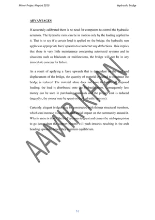 Minor Project Report 2019 Hydraulic Bridge
51
ADVANTAGES
If accurately calibrated there is no need for computers to control the hydraulic
actuators. The hydraulic rams can be in motion only by the loading applied to
it. That is to say if a certain load is applied on the bridge, the hydraulic ram
applies an appropriate force upwards to counteract any deflections. This implies
that there is very little maintenance concerning automated systems and in
situations such as blackouts or malfunctions, the bridge will not be in any
immediate concern for failure.
As a result of applying a force upwards that is dependent on the load and
displacement of the bridge, the quantity of material required to construct the
bridge is reduced. The material alone does not have to handle all imposed
loading; the load is distributed onto the hydraulic rams. Consequently less
money can be used in purchasing materials and the project cost is reduced
(arguably, the money may be spent on the hydraulic systems).
Certainly, elegant bridges may be constructed with thinner structural members,
which can increase its aesthetic and social impact on the community around it.
What is more is that if the load becomes to great and causes the mid-span piston
to go down, then the support pistons will push inwards resulting in the arch
heading upwards; hence they maintain equilibrium.
 