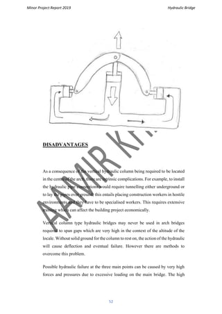 Minor Project Report 2019 Hydraulic Bridge
52
DISADVANTAGES
As a consequence of the vertical hydraulic column being required to be located
in the centre of the arch, there are intrinsic complications. For example, to install
the hydraulic pipe connections would require tunnelling either underground or
to lay the pipes over ground; this entails placing construction workers in hostile
environments and they have to be specialised workers. This requires extensive
training which can affect the building project economically.
Vertical column type hydraulic bridges may never be used in arch bridges
required to span gaps which are very high in the context of the altitude of the
locale. Without solid ground for the column to rest on, the action of the hydraulic
will cause deflection and eventual failure. However there are methods to
overcome this problem.
Possible hydraulic failure at the three main points can be caused by very high
forces and pressures due to excessive loading on the main bridge. The high
 