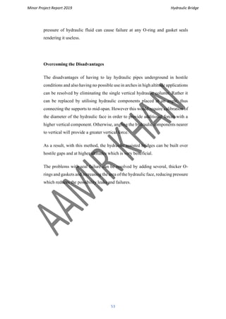 Minor Project Report 2019 Hydraulic Bridge
53
pressure of hydraulic fluid can cause failure at any O-ring and gasket seals
rendering it useless.
Overcoming the Disadvantages
The disadvantages of having to lay hydraulic pipes underground in hostile
conditions and also having no possible use in arches in high altitude applications
can be resolved by eliminating the single vertical hydraulic column. Rather it
can be replaced by utilising hydraulic components placed at an angle, thus
connecting the supports to mid-span. However this would require calibration of
the diameter of the hydraulic face in order to provide additional forces with a
higher vertical component. Otherwise, angling the hydraulic components nearer
to vertical will provide a greater vertical force.
As a result, with this method, the hydraulic assisted bridges can be built over
hostile gaps and at higher altitudes which is very beneficial.
The problems with seal failure can be resolved by adding several, thicker O-
rings and gaskets and increasing the area of the hydraulic face, reducing pressure
which reduces the possibility leaks and failures.
 