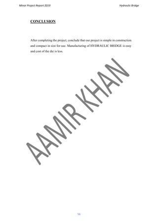 Minor Project Report 2019 Hydraulic Bridge
56
CONCLUSION
After completing the project, conclude that our project is simple in construction
and compact in size for use. Manufacturing of HYDRAULIC BRIDGE is easy
and cost of the die is less.
 