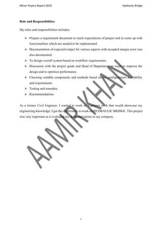 Minor Project Report 2019 Hydraulic Bridge
6
Role and Responsibilities
My roles and responsibilities includes:
➢ Prepare a requirement document to reach expectations of project and to come up with
functionalities which are needed to be implemented.
➢ Documentation of expected output for various aspects with accepted margin error was
also documented.
➢ To design overall system based on workflow requirements.
➢ Discussion with the project guide and Head of Department on ways to improve the
design and to optimize performance.
➢ Choosing suitable components and methods based on the configurations availability
and requirements.
➢ Testing and remedies.
➢ Recommendations
As a trainee Civil Engineer, I wanted to work on a project work that would showcase my
engineering knowledge. I got the opportunity to work on HYDRAULIC BRIDGE. This project
was very important as it evaluated my skills and talents in my company.
 