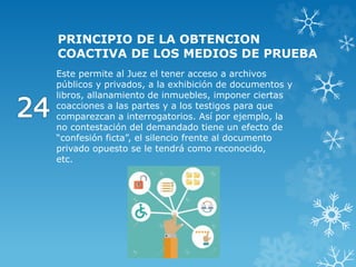 PRINCIPIO DE LA OBTENCION
COACTIVA DE LOS MEDIOS DE PRUEBA
Este permite al Juez el tener acceso a archivos
públicos y privados, a la exhibición de documentos y
libros, allanamiento de inmuebles, imponer ciertas
coacciones a las partes y a los testigos para que
comparezcan a interrogatorios. Así por ejemplo, la
no contestación del demandado tiene un efecto de
“confesión ficta”, el silencio frente al documento
privado opuesto se le tendrá como reconocido,
etc.
 