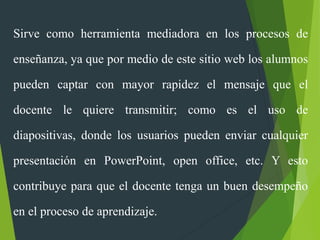 Sirve como herramienta mediadora en los procesos de
enseñanza, ya que por medio de este sitio web los alumnos
pueden captar con mayor rapidez el mensaje que el
docente le quiere transmitir; como es el uso de
diapositivas, donde los usuarios pueden enviar cualquier
presentación en PowerPoint, open office, etc. Y esto
contribuye para que el docente tenga un buen desempeño
en el proceso de aprendizaje.
 