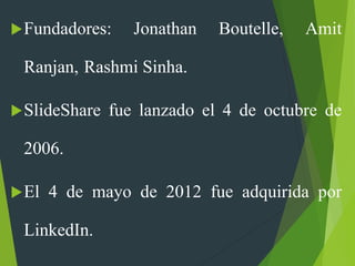 Fundadores: Jonathan Boutelle, Amit
Ranjan, Rashmi Sinha.
SlideShare fue lanzado el 4 de octubre de
2006.
El 4 de mayo de 2012 fue adquirida por
LinkedIn.
 