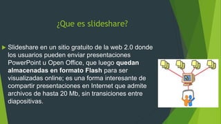 ¿Que es slideshare?
Slideshare en un sitio gratuito de la web 2.0 donde
los usuarios pueden enviar presentaciones
PowerPoint u Open Office, que luego quedan
almacenadas en formato Flash para ser
visualizadas online; es una forma interesante de
compartir presentaciones en Internet que admite
archivos de hasta 20 Mb, sin transiciones entre
diapositivas.