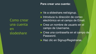 Como crear
una cuenta
en
slodeshare
Para crear una cuenta:
 Ve a slideshare.net/signup.
 Introduce tu dirección de correo
electrónico en el campo de Email.
 Crea un nombre de usuario en el
campo de Username.
 Crea una contraseña en el campo de
Password.
 Haz clic en Signup/Registrarse.
 