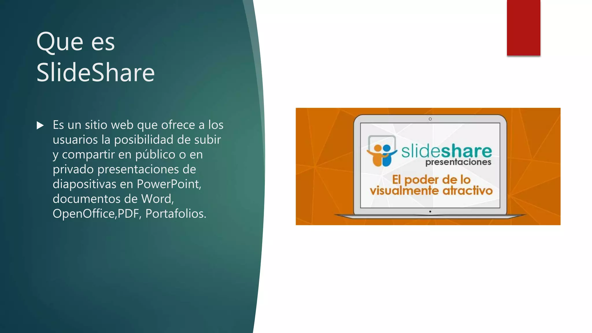 Que es
SlideShare
 Es un sitio web que ofrece a los
usuarios la posibilidad de subir
y compartir en público o en
privado presentaciones de
diapositivas en PowerPoint,
documentos de Word,
OpenOffice,PDF, Portafolios.
 