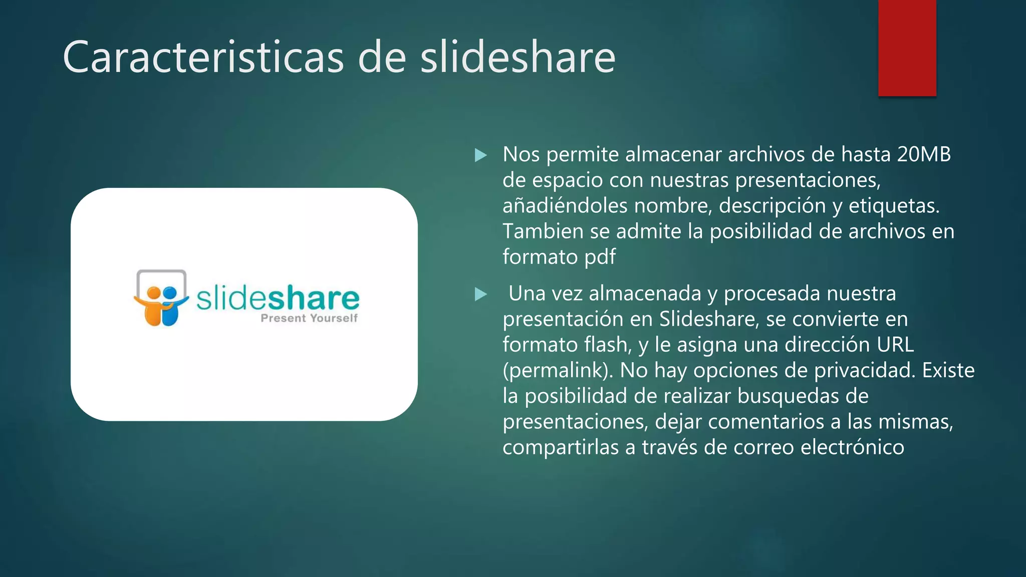 Caracteristicas de slideshare
 Nos permite almacenar archivos de hasta 20MB
de espacio con nuestras presentaciones,
añadiéndoles nombre, descripción y etiquetas.
Tambien se admite la posibilidad de archivos en
formato pdf
 Una vez almacenada y procesada nuestra
presentación en Slideshare, se convierte en
formato flash, y le asigna una dirección URL
(permalink). No hay opciones de privacidad. Existe
la posibilidad de realizar busquedas de
presentaciones, dejar comentarios a las mismas,
compartirlas a través de correo electrónico
 