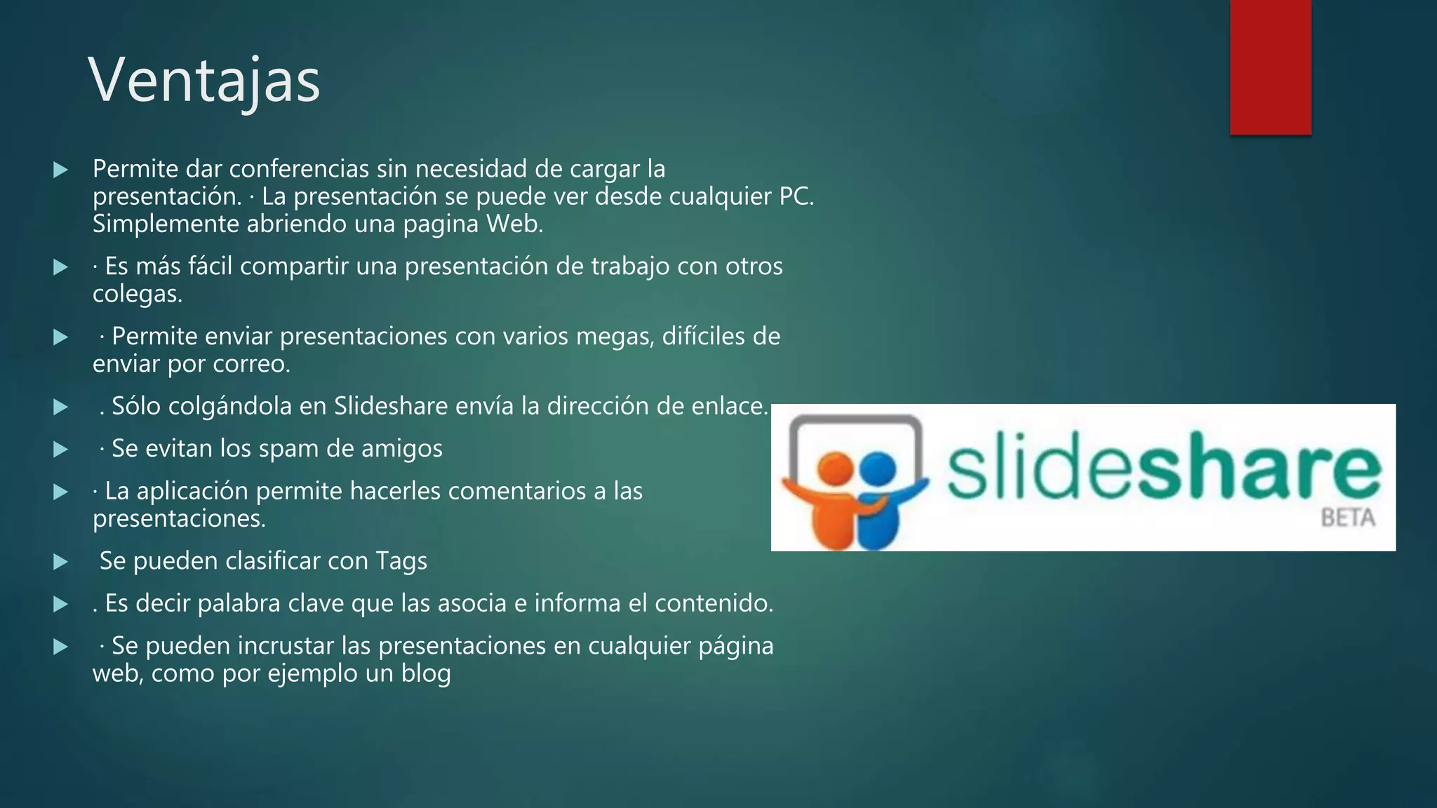 Ventajas
 Permite dar conferencias sin necesidad de cargar la
presentación. · La presentación se puede ver desde cualquier PC.
Simplemente abriendo una pagina Web.
 · Es más fácil compartir una presentación de trabajo con otros
colegas.
 · Permite enviar presentaciones con varios megas, difíciles de
enviar por correo.
 . Sólo colgándola en Slideshare envía la dirección de enlace.
 · Se evitan los spam de amigos
 · La aplicación permite hacerles comentarios a las
presentaciones.
 Se pueden clasificar con Tags
 . Es decir palabra clave que las asocia e informa el contenido.
 · Se pueden incrustar las presentaciones en cualquier página
web, como por ejemplo un blog
 
