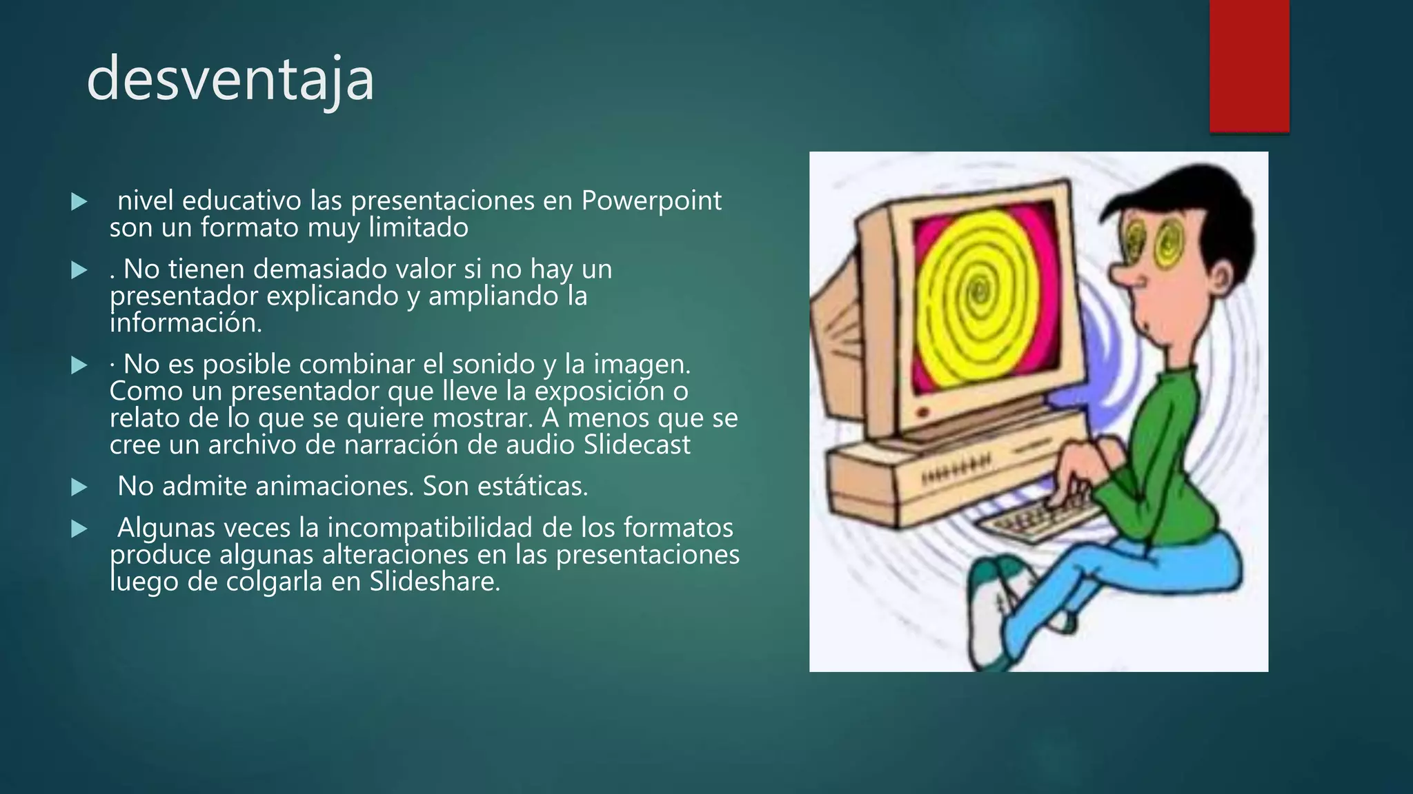 desventaja
 nivel educativo las presentaciones en Powerpoint
son un formato muy limitado
 . No tienen demasiado valor si no hay un
presentador explicando y ampliando la
información.
 · No es posible combinar el sonido y la imagen.
Como un presentador que lleve la exposición o
relato de lo que se quiere mostrar. A menos que se
cree un archivo de narración de audio Slidecast
 No admite animaciones. Son estáticas.
 Algunas veces la incompatibilidad de los formatos
produce algunas alteraciones en las presentaciones
luego de colgarla en Slideshare.
 