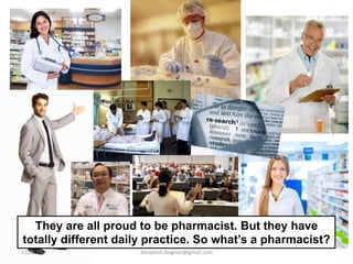 They are all proud to be pharmacist. But they have
totally different daily practice. So what’s a pharmacist?
11.05.15	
   benjamin.bugnon@gmail.com	
  
 