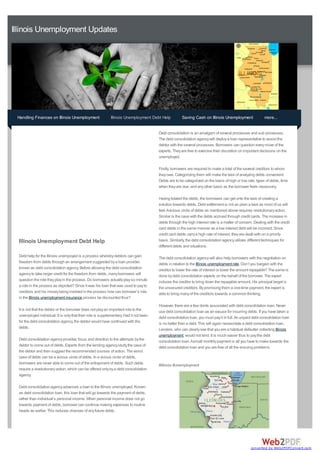 Illinois Unemployment Updates




 Handling Finances on Illinois Unemployment                  Illinois Unemployment Debt Help          Saving Cash on Illinois Unemployment                 more...


                                                                                        Debt consolidation is an amalgam of several processes and sub processes.
                                                                                        The debt consolidation agency will deploy a loan representative to assist the
                                                                                        debtor with the several processes. Borrowers can question every move of the
                                                                                        experts. They are free to exercise their discretion on important decisions on the
                                                                                        unemployed.

                                                                                        Firstly, borrowers are required to make a total of the several creditors to whom
                                                                                        they owe. Categorizing them will make the task of analyzing debts convenient.
                                                                                        Debts are to be categorized on the basis of high or low rate, types of debts, time
                                                                                        when they are due, and any other basis as the borrower feels necessary.

                                                                                        Having totaled the debts, the borrowers can get onto the task of creating a
                                                                                        solution towards debts. Debt settlement is not as plain a task as most of us will
                                                                                        feel. Avicious circle of debts as mentioned above requires revolutionary action.
                                                                                        Similar is the case with the debts accrued through credit cards. The increase in
                                                                                        debts through the high interest rate is a matter of concern. Dealing with the credit
                                                                                        card debts in the same manner as a low interest debt will be incorrect. Since
                                                                                        credit card debts carry a high rate of interest, they are dealt with on a priority
  Illinois Unemployment Debt Help                                                       basis. Similarly, the debt consolidation agency utilizes different techniques for
                                                                                        different debts and situations.

  Debt help for the Illinois unempoyed is a process whereby debtors can gain            The debt consolidation agency will also help borrowers with the negotiation on
  freedom from debts through an arrangement suggested by a loan provider,               debts in relation to the Illinois unemployment rate. Don’t you bargain with the
  known as debt consolidation agency. Before allowing the debt consolidation            creditor to lower the rate of interest or lower the amount repayable? The same is
  agency to take larger credit for the freedom from debts, many borrowers will          done by debt consolidation experts on the behalf of the borrower. The expert
  question the role they play in the process. Do borrowers actually play so minute      induces the creditor to bring down the repayable amount. His principal target is
  a role in the process as depicted? Since it was his loan that was used to pay to      the unsecured creditors. By promising them a one-time payment, the expert is
  creditors and his money being involved in the process how can borrower’s role         able to bring many of the creditors towards a common thinking.
  in the Illinois unemployment insurance process be discounted thus?
                                                                                        However, there are a few donts associated with debt consolidation loan. Never
  It is not that the debtor or the borrower does not play an important role to the      use debt consolidation loan as an excuse for incurring debts. If you have taken a
  unemployed individual. It is only that their role is supplementary. Had it not been   debt consolidation loan, you must pay it in full. An unpaid debt consolidation loan
  for the debt consolidation agency, the debtor would have continued with the           is no better than a debt. This will again necessitate a debt consolidation loan.
  debts.                                                                                Lenders, who can clearly see that you are a habitual defaulter collecting Illinois
                                                                                        unemployment, would not lend. It is much easier thus to pay the debt
  Debt consolidation agency provides focus and direction to the attempts by the         consolidation loan. Asmall monthly payment is all you have to make towards the
  debtor to come out of debts. Experts from the lending agency study the case of        debt consolidation loan and you are free of all the ensuing problems.
  the debtor and then suggest the recommended courses of action. The worst
  case of debts can be a vicious circle of debts. In a vicious circle of debts,
  borrowers are never able to come out of the entrapment of debts. Such debts           #illinois #unemployment
  require a revolutionary action, which can be offered only by a debt consolidation
  agency.

  Debt consolidation agency advances a loan to the Illinois unemployed. Known
  as debt consolidation loan, this loan that will go towards the payment of debts,
  rather than individual’s personal income. When personal income does not go
  towards payment of debts, borrower can continue making expenses to routine
  heads as earlier. This reduces chances of any future debts.




                                                                                                                                                   converted by Web2PDFConvert.com
 