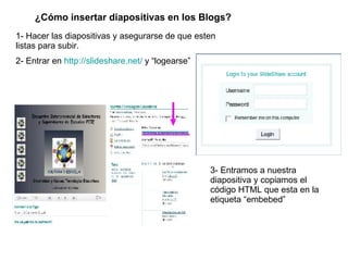¿Cómo insertar diapositivas en los Blogs? 1- Hacer las diapositivas y asegurarse de que esten listas para subir. 2- Entrar en  http://slideshare.net/  y “logearse” 3- Entramos a nuestra diapositiva y copiamos el código HTML que esta en la etiqueta “embebed” 