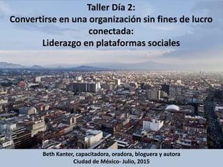 Taller Día 2:
Convertirse en una organización sin fines de lucro
conectada:
Liderazgo en plataformas sociales
Beth Kanter, capacitadora, oradora, bloguera y autora
Ciudad de México- Julio, 2015
 