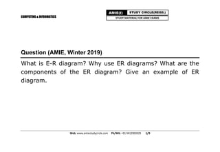 COMPUTING & INFORMATICS
Web: www.amiestudycircle.com     Ph/WA: +91 9412903929       1/9 
AMIE(I) STUDY CIRCLE(REGD.)
STUDY MATERIAL FOR AMIE EXAMS
Question (AMIE, Winter 2019)
What is E-R diagram? Why use ER diagrams? What are the
components of the ER diagram? Give an example of ER
diagram.
 