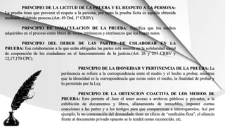 PRINCIPIO DE LA LICITUD DE LA PRUEBA Y EL RESPETO A LA PERSONA:
La prueba tiene que prevenir el respeto a la persona, por tanto la prueba lícita es aquella obtenida
mediante el debido proceso.(Art. 49 Ord. 1° CRBV).
PRINCIPIO DE INMACULACION DE LA PRUEBA: Significa que los medios
adquiridos en el proceso estén libres de vicios intrínsecos y extrínsecos que los hagan nulos.
PRINCIPIO DEL DEBER DE LAS PARTES DE COLABORAR EN LA
PRUEBA: Esa colaboración a la que están obligadas las partes está inscrita en la solidaridad social
de cooperación de los ciudadanos en el funcionamiento de la justicia.(Art. 26 y 257 CRBV y
12,17,170 CPC).
PRINCIPIO DE LA IDONEIDAD Y PERTINENCIA DE LA PRUEBA: La
pertinencia se refiere a la correspondencia entre el medio y el hecho a probar, mientras
que la idoneidad es la correspondencia que existe entre el medio, la finalidad de probar y
lo permitido por la Ley.
PRINCIPIO DE LA OBTENCION COACTIVA DE LOS MEDIOS DE
PRUEBA: Este permite al Juez el tener acceso a archivos públicos y privados, a la
exhibición de documentos y libros, allanamiento de inmuebles, imponer ciertas
coacciones a las partes y a los testigos para que comparezcan a interrogatorios. Así por
ejemplo, la no contestación del demandado tiene un efecto de “confesión ficta”, el silencio
frente al documento privado opuesto se le tendrá como reconocido, etc.
 