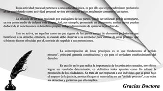 Toda actividad procesal pertenece a una actividad única, es por ello que el procedimiento probatorio
al ser considerado como actividad procesal reviste ese carácter único, resultando comunes a las partes.
La eficacia de un acto realizado por cualquiera de las partes, puede ser utilizado por la contraparte,
ya sea como medio de defensa o de ataque. Así, por ejemplo, presentado un documento, ambas partes pueden
deducir de él conclusiones en beneficio propio, independientemente de quien lo haya ofrecido.
Esto se activa, en aquellos casos en que alguna de las partes carece de elementos probatorios que
beneficien a su derecho, entonces, es cuando debe observar a su alrededor para valerse de otras pruebas, que
si bien no fueron ofrecidas por el, servirán de respaldo a sus pretensiones.
La contemplación de éstos principios es lo que fundamenta al debido
proceso", principal garantía constitucional y eje para el verdadero establecimiento del
derecho.
Es en ello en lo que radica la importancia de los principios tratados, por objeto
lograr un resultado determinado, en definitiva todos apuntan como fin último la
protección de los ciudadanos. Se trata de dar respuesta a ese individuo que se pone bajo
el amparo de la justicia, protección que se materializa en un "debido proceso", con todos
los derechos y garantías que ello implica.
Gracias Doctora
 