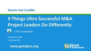 Hector Del Castillo
9 Things Ultra Successful M&A
Project Leaders Do Differently
January 8, 2020
11:00 am EST
1 PDU Leadership
www.greatpro.org
 