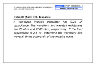 STUDY MATERIAL FOR AMIE & RECRUITMENT EXAMS
HIGH VOLTAGE ENGINEERING
AMIE(I) STUDY CIRCLE(REGD.)
AMIESTUDYCIRCLE.com
Example (AMIE S14, 14 marks)
A ten-stage impulse generator has 0.25 F
capacitance. The wavefront and wavetail resistances
are 75 ohm and 2600 ohm, respectively. If the load
capacitance is 2.5 nF, determine the wavefront and
wavetail times accurately of the impulse wave.
 