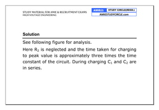 STUDY MATERIAL FOR AMIE & RECRUITMENT EXAMS
HIGH VOLTAGE ENGINEERING
AMIE(I) STUDY CIRCLE(REGD.)
AMIESTUDYCIRCLE.com
Solution
See following figure for analysis.
Here R2 is neglected and the time taken for charging
to peak value is approximately three times the time
constant of the circuit. During charging C1 and C2 are
in series.
 