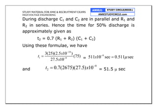 STUDY MATERIAL FOR AMIE & RECRUITMENT EXAMS
HIGH VOLTAGE ENGINEERING
AMIE(I) STUDY CIRCLE(REGD.)
AMIESTUDYCIRCLE.com
During discharge C1 and C2 are in parallel and R1 and
R2 in series. Hence the time for 50% discharge is
approximately given as
t2 = 0.7 (R1 + R2) (C1 + C2)
Using these formulae, we have
18
1 9
3(25)(2.5 10 )
(75)
27.5 10
x
t
x


 =
9
511 10 sec 0.511 secx 

and
9
2 0.7(2675)(27.5) 10t x 
 = 51.5  sec
 