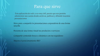Para que sirve
Esta aplicación de web 2.0 es muy útil, puesto que nos permite
administrar una cuenta donde archivar, publicar y difundir muestras
presentaciones
Sirve para :compartir tu presentaciones corporativas de una forma
sencilla
Presenta de una forma visual tus productos o servicios
Compartir contenido fresco y dinámico con tus seguidores
Mejora el posicionamiento SEO
 