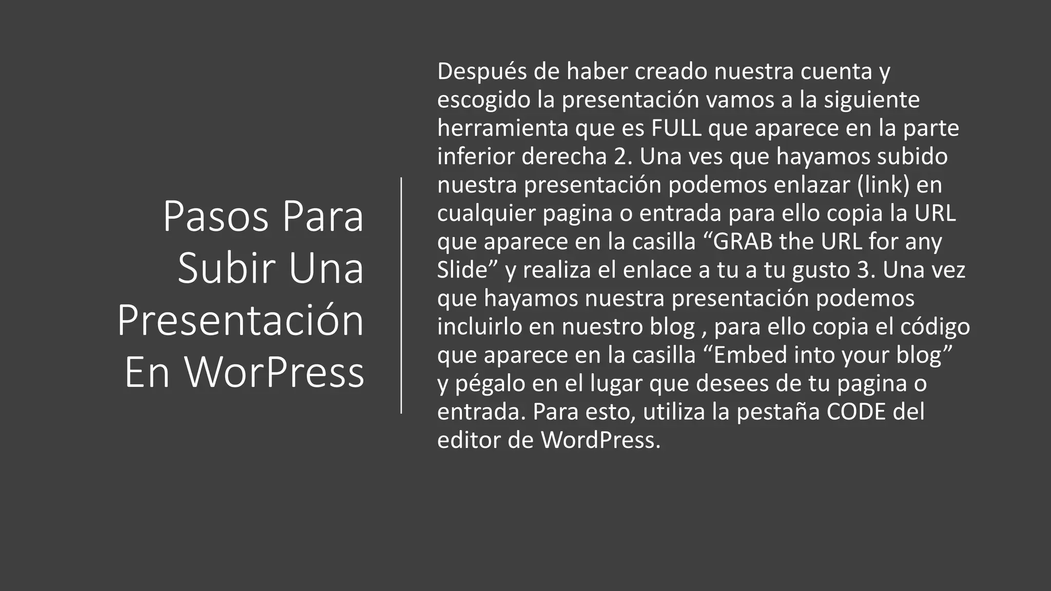 Pasos Para
Subir Una
Presentación
En WorPress
Después de haber creado nuestra cuenta y
escogido la presentación vamos a la siguiente
herramienta que es FULL que aparece en la parte
inferior derecha 2. Una ves que hayamos subido
nuestra presentación podemos enlazar (link) en
cualquier pagina o entrada para ello copia la URL
que aparece en la casilla “GRAB the URL for any
Slide” y realiza el enlace a tu a tu gusto 3. Una vez
que hayamos nuestra presentación podemos
incluirlo en nuestro blog , para ello copia el código
que aparece en la casilla “Embed into your blog”
y pégalo en el lugar que desees de tu pagina o
entrada. Para esto, utiliza la pestaña CODE del
editor de WordPress.
 