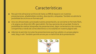 Características
■ Nos permite almacenar archivos de hasta 20 MB de espacio con nuestras
presentaciones, añadiéndoles nombre, descripción y etiquetas.También se admite la
posibilidad de archivos en formato pdf.
■ Una vez almacenada y procesada nuestra presentación, se convierte en formato flash,
y le asigna una dirección URL (permalink). No hay opciones de privacidad. Existe la
posibilidad de realizar búsquedas de presentaciones, dejar comentarios a las mismas,
compartirlas a través de correo electrónico o incrustarlas en nuestra página web.
■ Además te permite incrustar las presentaciones que has subido a tu propia página
web, blog o wiki.También permite enviar por e-mail el link de la presentación.
 