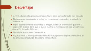 Desventajas
 A nivel educativo las presentaciones en Power point son un formato muy limitado
 No tienen demasiado valor si no hay un presentador explicando y ampliando la
información.
 No es posible combinar el sonido y la imagen. Como un presentador que lleve la
exposición o relato de lo que se quiere mostrar. A menos que se cree un archivo de
narración de audio Slidecast.
 No admite animaciones. Son estáticas.
 Algunas veces la incompatibilidad de los formatos produce algunas alteraciones en
las presentaciones luego de colgarla en Slideshare.
 